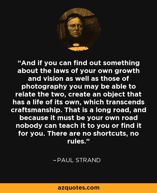 And if you can find out something about the laws of your own growth and vision as well as those of photography you may be able to relate the two, create an object that has a life of its own, which transcends craftsmanship. That is a long road, and because it must be your own road nobody can teach it to you or find it for you. There are no shortcuts, no rules. - Paul Strand