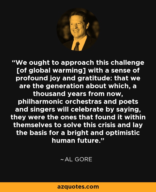 We ought to approach this challenge [of global warming] with a sense of profound joy and gratitude: that we are the generation about which, a thousand years from now, philharmonic orchestras and poets and singers will celebrate by saying, they were the ones that found it within themselves to solve this crisis and lay the basis for a bright and optimistic human future. - Al Gore