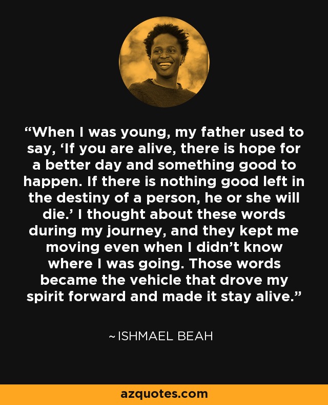 When I was young, my father used to say, ‘If you are alive, there is hope for a better day and something good to happen. If there is nothing good left in the destiny of a person, he or she will die.’ I thought about these words during my journey, and they kept me moving even when I didn’t know where I was going. Those words became the vehicle that drove my spirit forward and made it stay alive. - Ishmael Beah