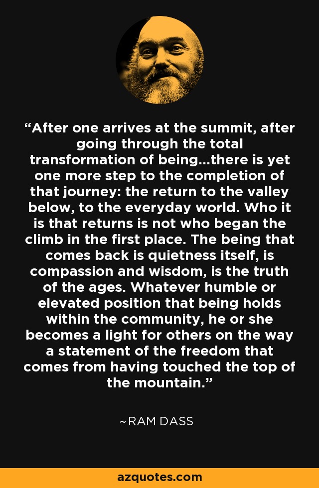 After one arrives at the summit, after going through the total transformation of being...there is yet one more step to the completion of that journey: the return to the valley below, to the everyday world. Who it is that returns is not who began the climb in the first place. The being that comes back is quietness itself, is compassion and wisdom, is the truth of the ages. Whatever humble or elevated position that being holds within the community, he or she becomes a light for others on the way a statement of the freedom that comes from having touched the top of the mountain. - Ram Dass