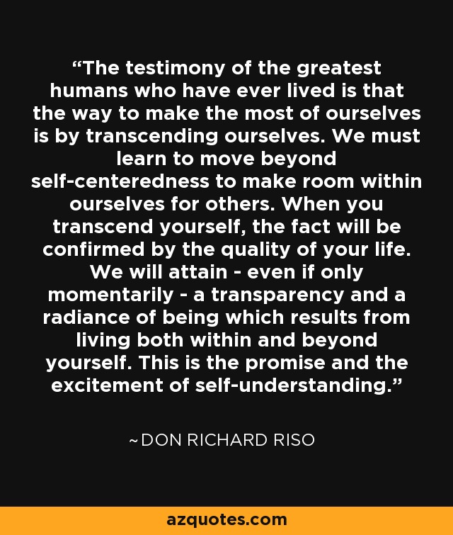 The testimony of the greatest humans who have ever lived is that the way to make the most of ourselves is by transcending ourselves. We must learn to move beyond self-centeredness to make room within ourselves for others. When you transcend yourself, the fact will be confirmed by the quality of your life. We will attain - even if only momentarily - a transparency and a radiance of being which results from living both within and beyond yourself. This is the promise and the excitement of self-understanding. - Don Richard Riso