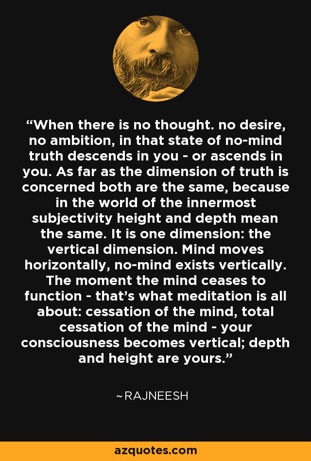 When there is no thought. no desire, no ambition, in that state of no-mind truth descends in you - or ascends in you. As far as the dimension of truth is concerned both are the same, because in the world of the innermost subjectivity height and depth mean the same. It is one dimension: the vertical dimension. Mind moves horizontally, no-mind exists vertically. The moment the mind ceases to function - that's what meditation is all about: cessation of the mind, total cessation of the mind - your consciousness becomes vertical; depth and height are yours. - Rajneesh