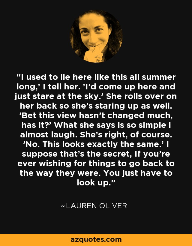 I used to lie here like this all summer long,' I tell her. 'I'd come up here and just stare at the sky.' She rolls over on her back so she's staring up as well. 'Bet this view hasn't changed much, has it?' What she says is so simple i almost laugh. She's right, of course. 'No. This looks exactly the same.' I suppose that's the secret, If you're ever wishing for things to go back to the way they were. You just have to look up. - Lauren Oliver