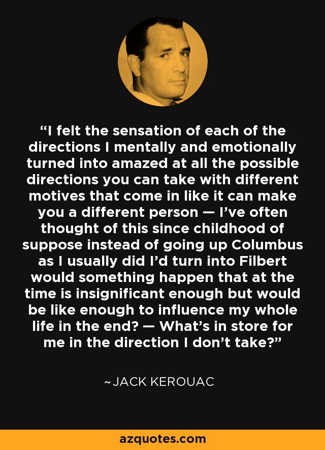 I felt the sensation of each of the directions I mentally and emotionally turned into amazed at all the possible directions you can take with different motives that come in like it can make you a different person — I’ve often thought of this since childhood of suppose instead of going up Columbus as I usually did I’d turn into Filbert would something happen that at the time is insignificant enough but would be like enough to influence my whole life in the end? — What’s in store for me in the direction I don’t take? - Jack Kerouac