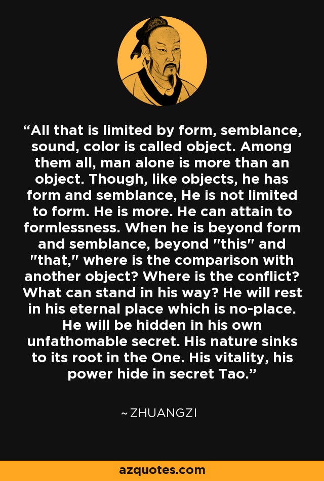 All that is limited by form, semblance, sound, color is called object. Among them all, man alone is more than an object. Though, like objects, he has form and semblance, He is not limited to form. He is more. He can attain to formlessness. When he is beyond form and semblance, beyond 