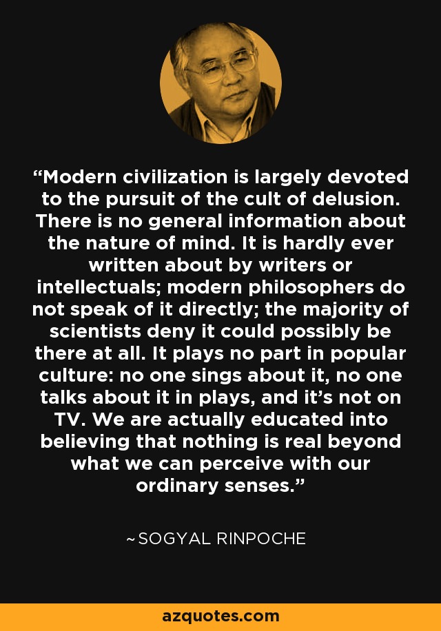 Modern civilization is largely devoted to the pursuit of the cult of delusion. There is no general information about the nature of mind. It is hardly ever written about by writers or intellectuals; modern philosophers do not speak of it directly; the majority of scientists deny it could possibly be there at all. It plays no part in popular culture: no one sings about it, no one talks about it in plays, and it's not on TV. We are actually educated into believing that nothing is real beyond what we can perceive with our ordinary senses. - Sogyal Rinpoche