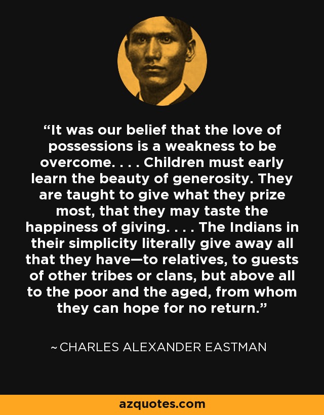 It was our belief that the love of possessions is a weakness to be overcome. . . . Children must early learn the beauty of generosity. They are taught to give what they prize most, that they may taste the happiness of giving. . . . The Indians in their simplicity literally give away all that they have—to relatives, to guests of other tribes or clans, but above all to the poor and the aged, from whom they can hope for no return. - Charles Alexander Eastman