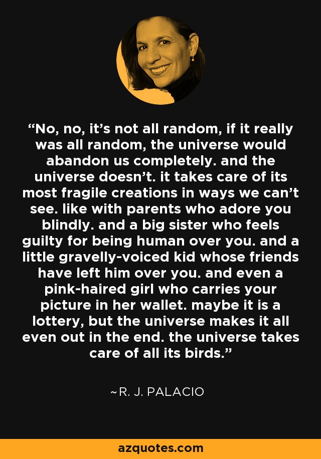 No, no, it's not all random, if it really was all random, the universe would abandon us completely. and the universe doesn't. it takes care of its most fragile creations in ways we can't see. like with parents who adore you blindly. and a big sister who feels guilty for being human over you. and a little gravelly-voiced kid whose friends have left him over you. and even a pink-haired girl who carries your picture in her wallet. maybe it is a lottery, but the universe makes it all even out in the end. the universe takes care of all its birds. - R. J. Palacio