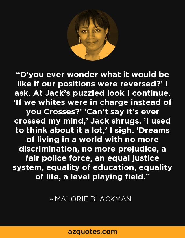 D'you ever wonder what it would be like if our positions were reversed?' I ask. At Jack's puzzled look I continue. 'If we whites were in charge instead of you Crosses?' 'Can't say it's ever crossed my mind,' Jack shrugs. 'I used to think about it a lot,' I sigh. 'Dreams of living in a world with no more discrimination, no more prejudice, a fair police force, an equal justice system, equality of education, equality of life, a level playing field. - Malorie Blackman