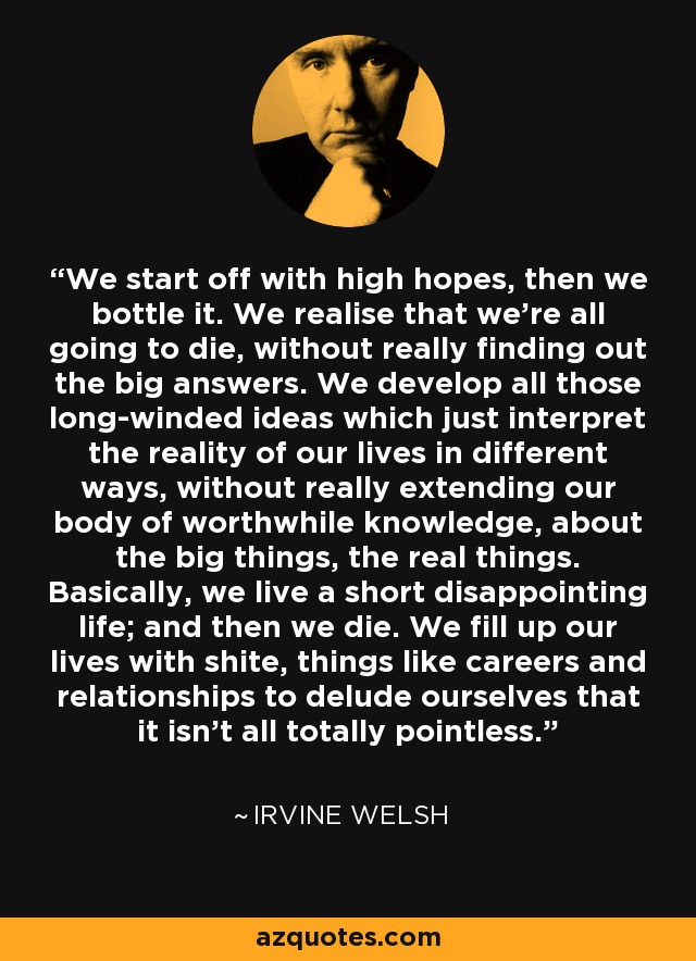 We start off with high hopes, then we bottle it. We realise that we’re all going to die, without really finding out the big answers. We develop all those long-winded ideas which just interpret the reality of our lives in different ways, without really extending our body of worthwhile knowledge, about the big things, the real things. Basically, we live a short disappointing life; and then we die. We fill up our lives with shite, things like careers and relationships to delude ourselves that it isn’t all totally pointless. - Irvine Welsh