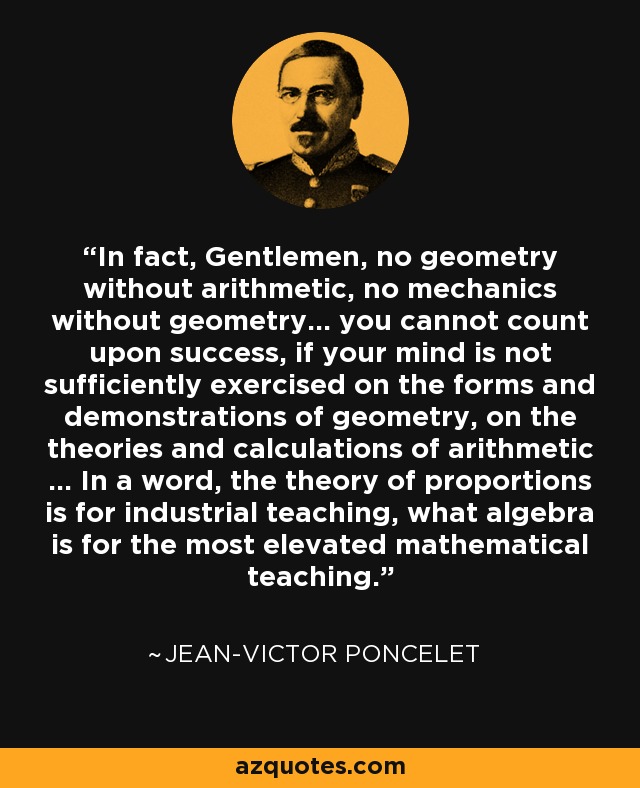 In fact, Gentlemen, no geometry without arithmetic, no mechanics without geometry... you cannot count upon success, if your mind is not sufficiently exercised on the forms and demonstrations of geometry, on the theories and calculations of arithmetic ... In a word, the theory of proportions is for industrial teaching, what algebra is for the most elevated mathematical teaching. - Jean-Victor Poncelet
