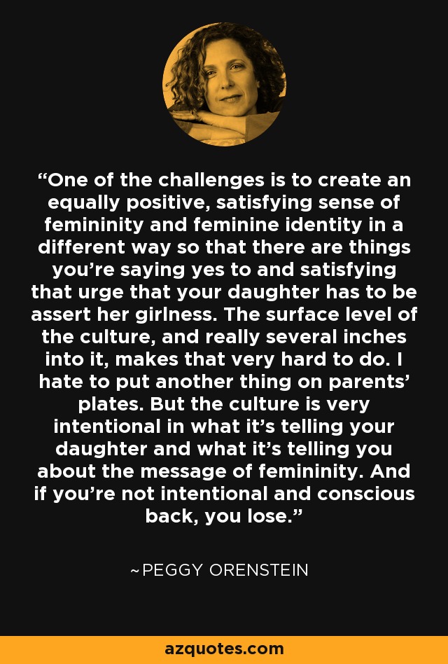 One of the challenges is to create an equally positive, satisfying sense of femininity and feminine identity in a different way so that there are things you're saying yes to and satisfying that urge that your daughter has to be assert her girlness. The surface level of the culture, and really several inches into it, makes that very hard to do. I hate to put another thing on parents' plates. But the culture is very intentional in what it's telling your daughter and what it's telling you about the message of femininity. And if you're not intentional and conscious back, you lose. - Peggy Orenstein