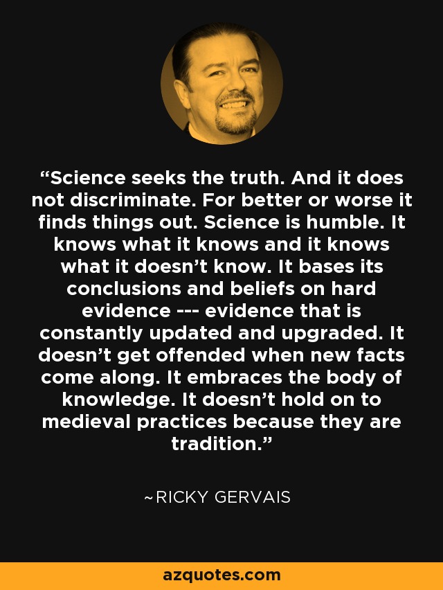 Science seeks the truth. And it does not discriminate. For better or worse it finds things out. Science is humble. It knows what it knows and it knows what it doesn’t know. It bases its conclusions and beliefs on hard evidence -­- evidence that is constantly updated and upgraded. It doesn’t get offended when new facts come along. It embraces the body of knowledge. It doesn’t hold on to medieval practices because they are tradition. - Ricky Gervais