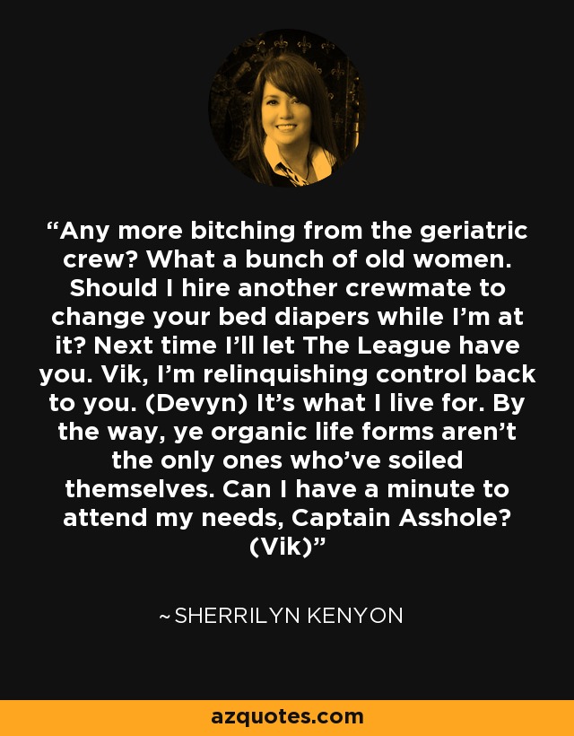 Any more bitching from the geriatric crew? What a bunch of old women. Should I hire another crewmate to change your bed diapers while I’m at it? Next time I’ll let The League have you. Vik, I’m relinquishing control back to you. (Devyn) It’s what I live for. By the way, ye organic life forms aren’t the only ones who’ve soiled themselves. Can I have a minute to attend my needs, Captain Asshole? (Vik) - Sherrilyn Kenyon