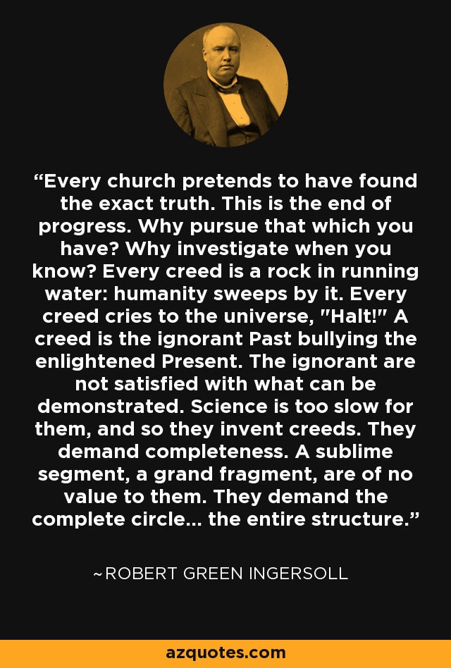 Every church pretends to have found the exact truth. This is the end of progress. Why pursue that which you have? Why investigate when you know? Every creed is a rock in running water: humanity sweeps by it. Every creed cries to the universe, 