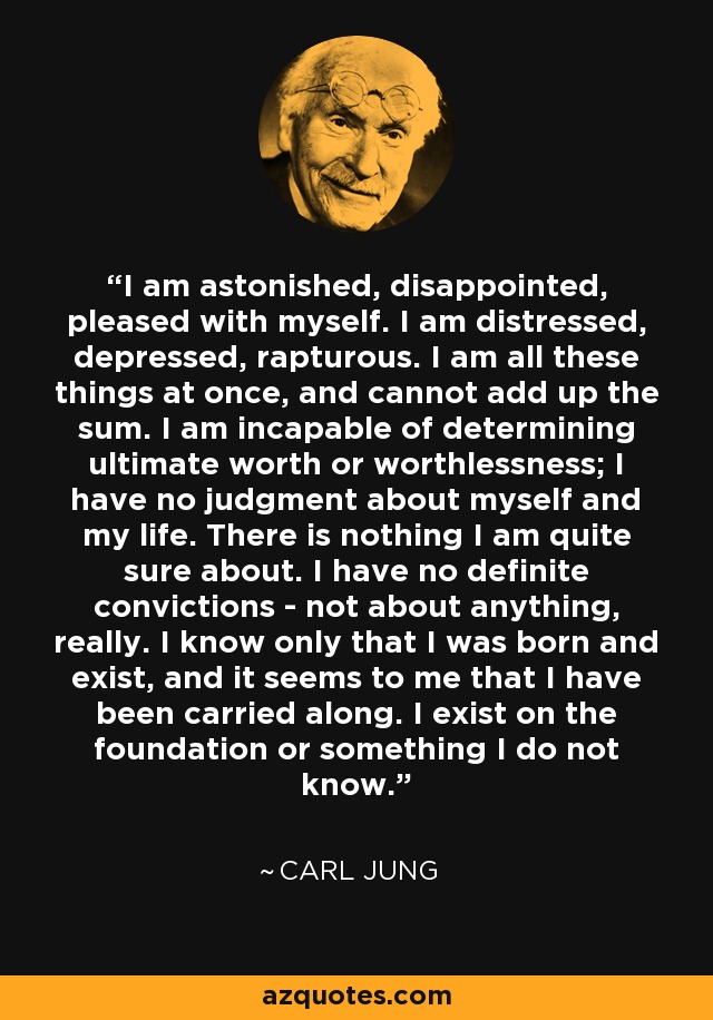 I am astonished, disappointed, pleased with myself. I am distressed, depressed, rapturous. I am all these things at once, and cannot add up the sum. I am incapable of determining ultimate worth or worthlessness; I have no judgment about myself and my life. There is nothing I am quite sure about. I have no definite convictions - not about anything, really. I know only that I was born and exist, and it seems to me that I have been carried along. I exist on the foundation or something I do not know. - Carl Jung