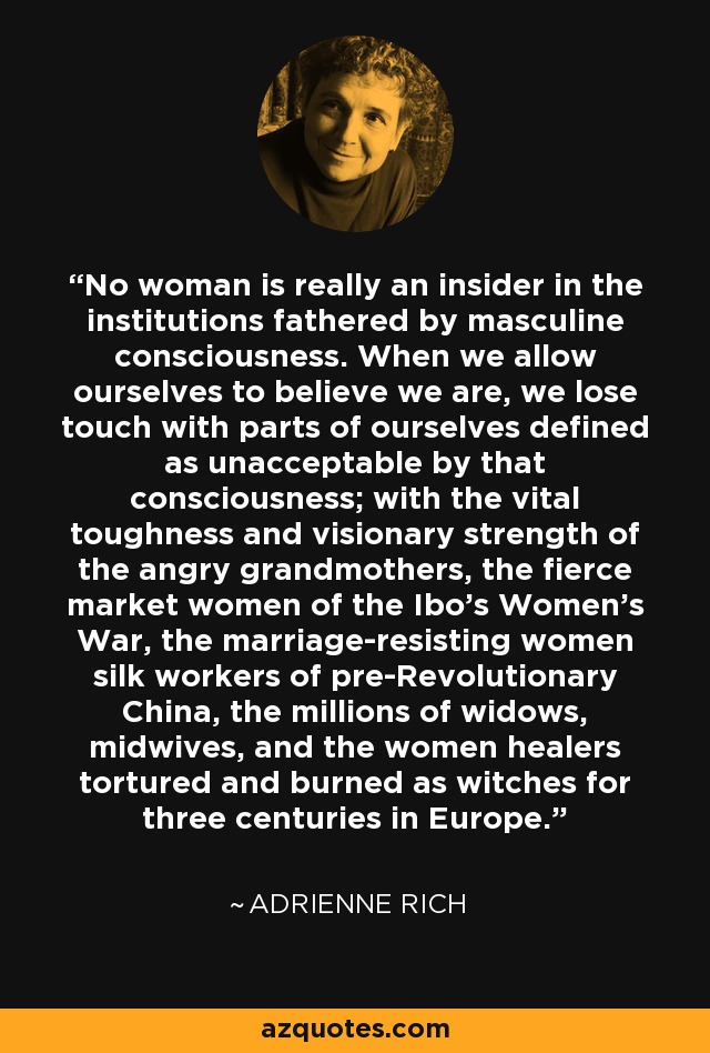 No woman is really an insider in the institutions fathered by masculine consciousness. When we allow ourselves to believe we are, we lose touch with parts of ourselves defined as unacceptable by that consciousness; with the vital toughness and visionary strength of the angry grandmothers, the fierce market women of the Ibo's Women's War, the marriage-resisting women silk workers of pre-Revolutionary China, the millions of widows, midwives, and the women healers tortured and burned as witches for three centuries in Europe. - Adrienne Rich