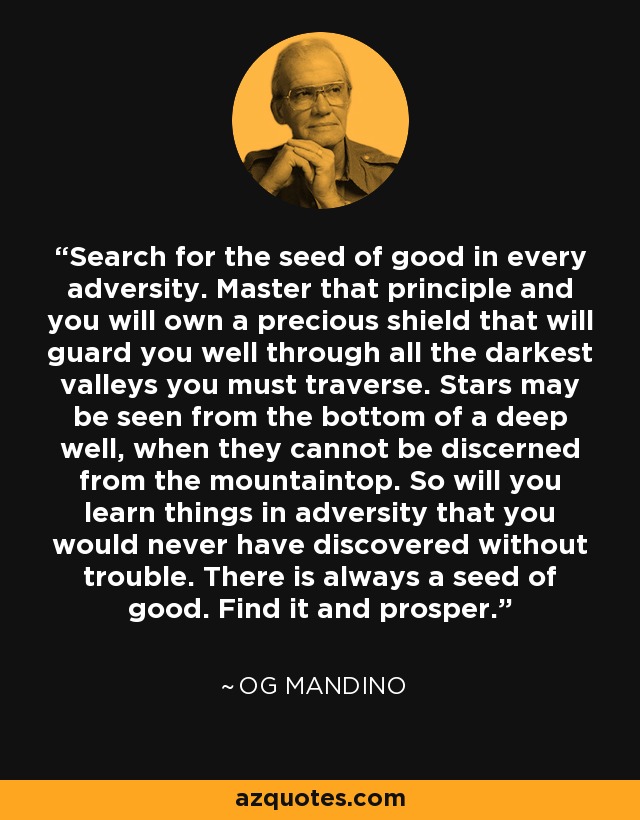 Search for the seed of good in every adversity. Master that principle and you will own a precious shield that will guard you well through all the darkest valleys you must traverse. Stars may be seen from the bottom of a deep well, when they cannot be discerned from the mountaintop. So will you learn things in adversity that you would never have discovered without trouble. There is always a seed of good. Find it and prosper. - Og Mandino
