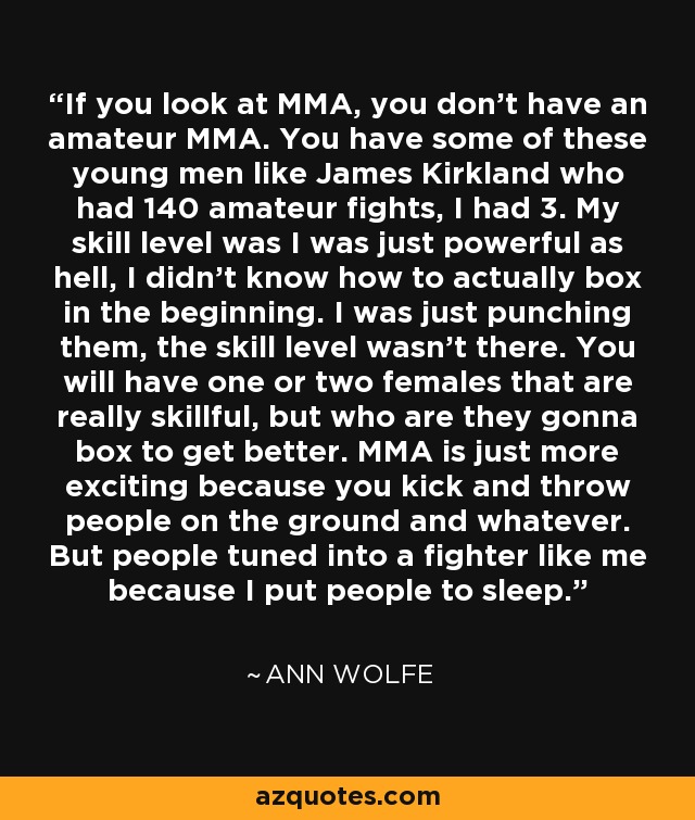 If you look at MMA, you don't have an amateur MMA. You have some of these young men like James Kirkland who had 140 amateur fights, I had 3. My skill level was I was just powerful as hell, I didn't know how to actually box in the beginning. I was just punching them, the skill level wasn't there. You will have one or two females that are really skillful, but who are they gonna box to get better. MMA is just more exciting because you kick and throw people on the ground and whatever. But people tuned into a fighter like me because I put people to sleep. - Ann Wolfe