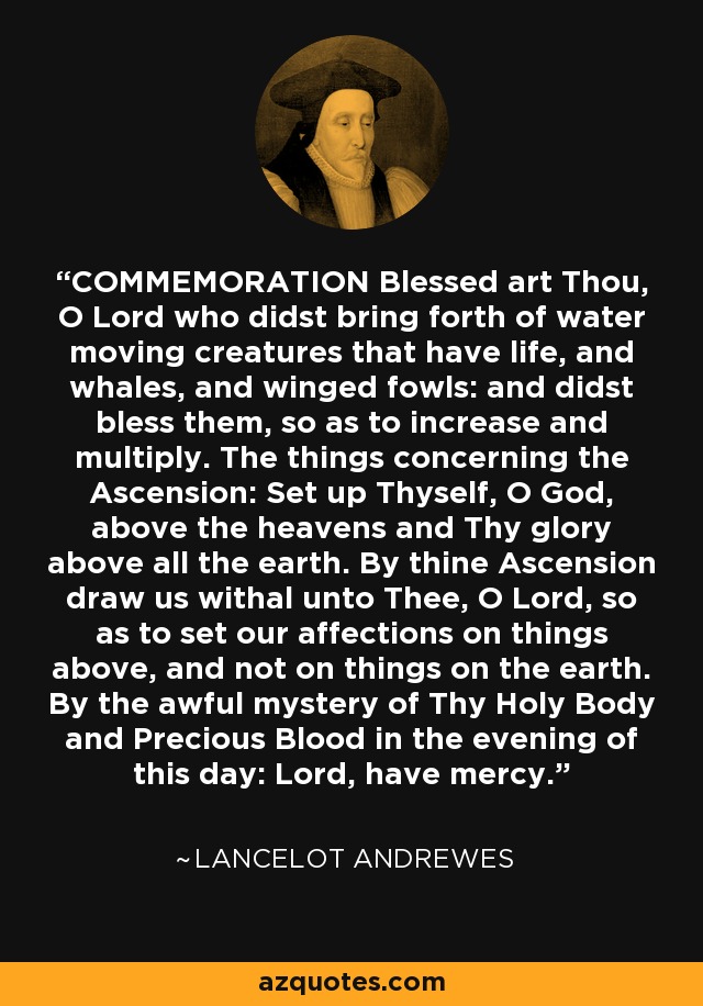 COMMEMORATION Blessed art Thou, O Lord who didst bring forth of water moving creatures that have life, and whales, and winged fowls: and didst bless them, so as to increase and multiply. The things concerning the Ascension: Set up Thyself, O God, above the heavens and Thy glory above all the earth. By thine Ascension draw us withal unto Thee, O Lord, so as to set our affections on things above, and not on things on the earth. By the awful mystery of Thy Holy Body and Precious Blood in the evening of this day: Lord, have mercy. - Lancelot Andrewes