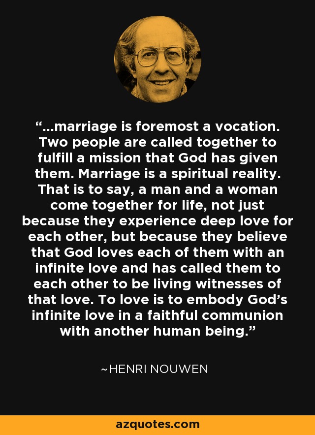 ...marriage is foremost a vocation. Two people are called together to fulfill a mission that God has given them. Marriage is a spiritual reality. That is to say, a man and a woman come together for life, not just because they experience deep love for each other, but because they believe that God loves each of them with an infinite love and has called them to each other to be living witnesses of that love. To love is to embody God's infinite love in a faithful communion with another human being. - Henri Nouwen