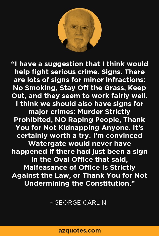 I have a suggestion that I think would help fight serious crime. Signs. There are lots of signs for minor infractions: No Smoking, Stay Off the Grass, Keep Out, and they seem to work fairly well. I think we should also have signs for major crimes: Murder Strictly Prohibited, NO Raping People, Thank You for Not Kidnapping Anyone. It's certainly worth a try. I'm convinced Watergate would never have happened if there had just been a sign in the Oval Office that said, Malfeasance of Office Is Strictly Against the Law, or Thank You for Not Undermining the Constitution. - George Carlin