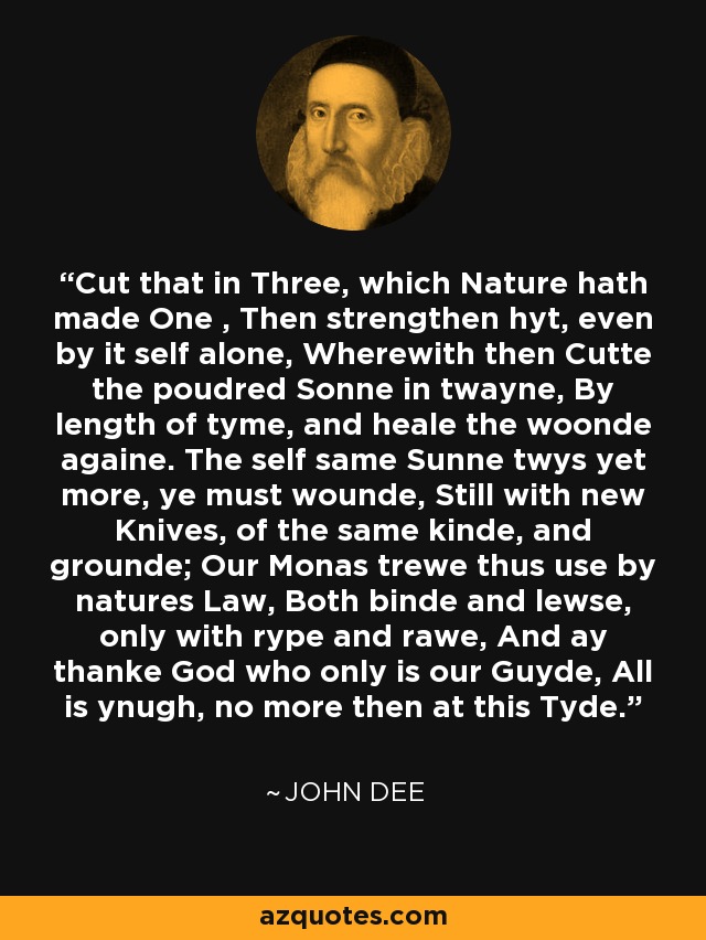 Cut that in Three, which Nature hath made One , Then strengthen hyt, even by it self alone, Wherewith then Cutte the poudred Sonne in twayne, By length of tyme, and heale the woonde againe. The self same Sunne twys yet more, ye must wounde, Still with new Knives, of the same kinde, and grounde; Our Monas trewe thus use by natures Law, Both binde and lewse, only with rype and rawe, And ay thanke God who only is our Guyde, All is ynugh, no more then at this Tyde. - John Dee