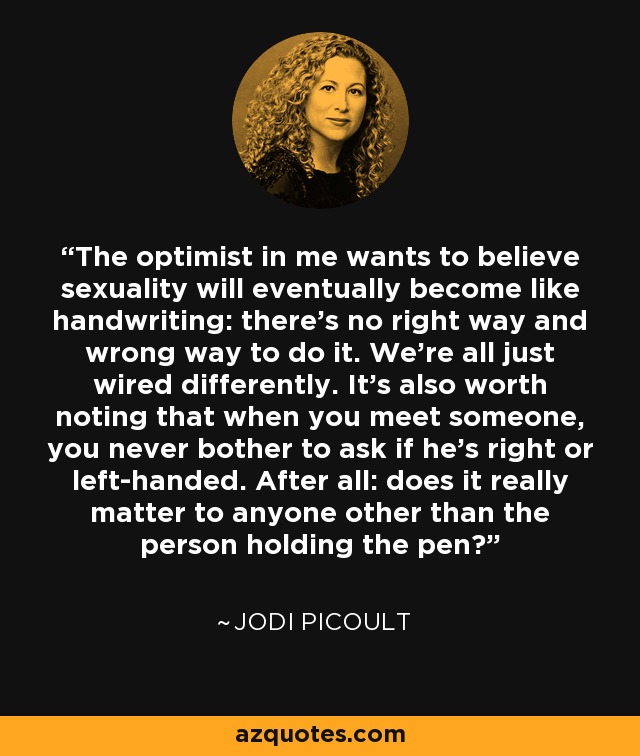 The optimist in me wants to believe sexuality will eventually become like handwriting: there’s no right way and wrong way to do it. We’re all just wired differently. It's also worth noting that when you meet someone, you never bother to ask if he’s right or left-handed. After all: does it really matter to anyone other than the person holding the pen? - Jodi Picoult