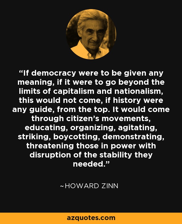 If democracy were to be given any meaning, if it were to go beyond the limits of capitalism and nationalism, this would not come, if history were any guide, from the top. It would come through citizen's movements, educating, organizing, agitating, striking, boycotting, demonstrating, threatening those in power with disruption of the stability they needed. - Howard Zinn