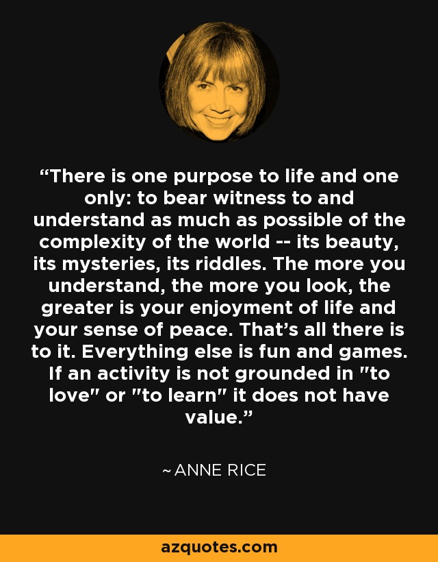 There is one purpose to life and one only: to bear witness to and understand as much as possible of the complexity of the world -- its beauty, its mysteries, its riddles. The more you understand, the more you look, the greater is your enjoyment of life and your sense of peace. That's all there is to it. Everything else is fun and games. If an activity is not grounded in 