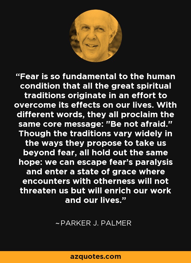 Fear is so fundamental to the human condition that all the great spiritual traditions originate in an effort to overcome its effects on our lives. With different words, they all proclaim the same core message: 