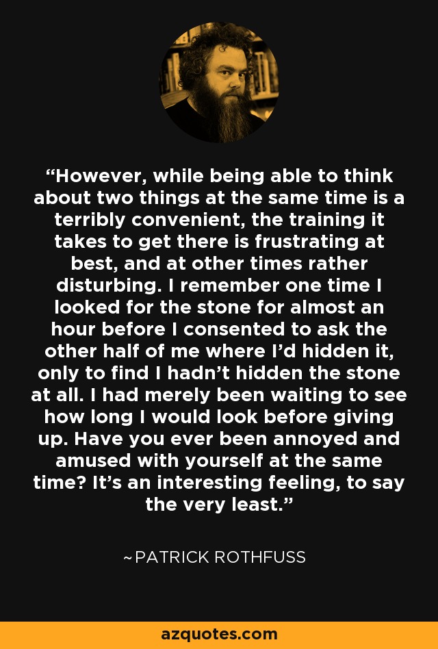 However, while being able to think about two things at the same time is a terribly convenient, the training it takes to get there is frustrating at best, and at other times rather disturbing. I remember one time I looked for the stone for almost an hour before I consented to ask the other half of me where I'd hidden it, only to find I hadn't hidden the stone at all. I had merely been waiting to see how long I would look before giving up. Have you ever been annoyed and amused with yourself at the same time? It's an interesting feeling, to say the very least. - Patrick Rothfuss