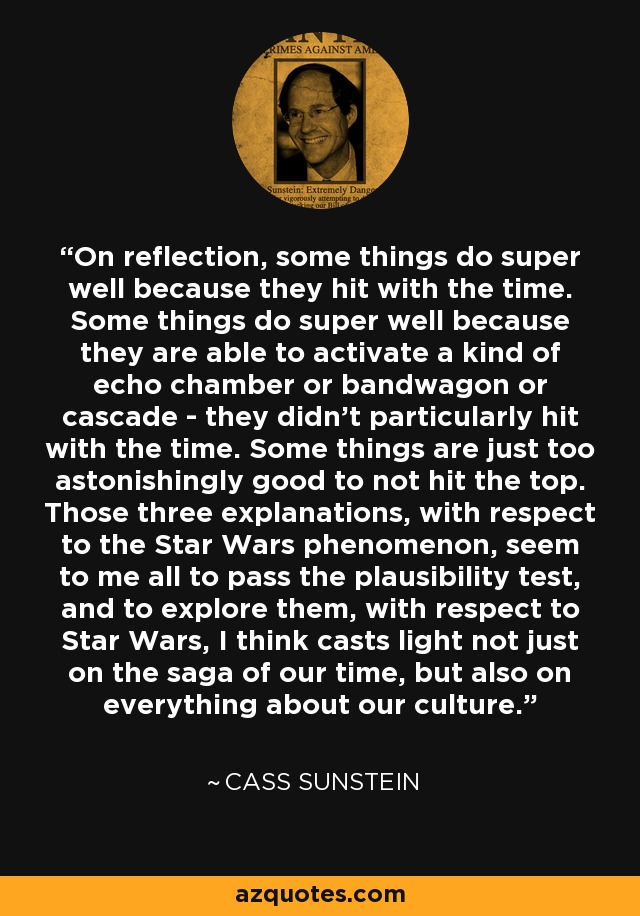 On reflection, some things do super well because they hit with the time. Some things do super well because they are able to activate a kind of echo chamber or bandwagon or cascade - they didn't particularly hit with the time. Some things are just too astonishingly good to not hit the top. Those three explanations, with respect to the Star Wars phenomenon, seem to me all to pass the plausibility test, and to explore them, with respect to Star Wars, I think casts light not just on the saga of our time, but also on everything about our culture. - Cass Sunstein