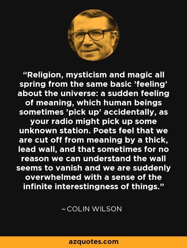Religion, mysticism and magic all spring from the same basic 'feeling' about the universe: a sudden feeling of meaning, which human beings sometimes 'pick up' accidentally, as your radio might pick up some unknown station. Poets feel that we are cut off from meaning by a thick, lead wall, and that sometimes for no reason we can understand the wall seems to vanish and we are suddenly overwhelmed with a sense of the infinite interestingness of things. - Colin Wilson
