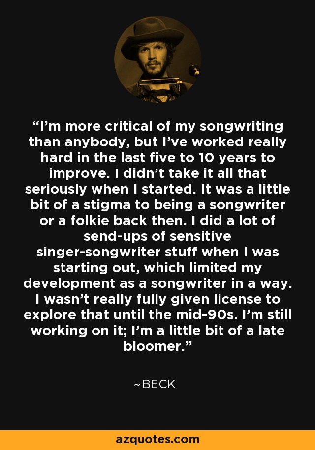 I'm more critical of my songwriting than anybody, but I've worked really hard in the last five to 10 years to improve. I didn't take it all that seriously when I started. It was a little bit of a stigma to being a songwriter or a folkie back then. I did a lot of send-ups of sensitive singer-songwriter stuff when I was starting out, which limited my development as a songwriter in a way. I wasn't really fully given license to explore that until the mid-90s. I'm still working on it; I'm a little bit of a late bloomer. - Beck