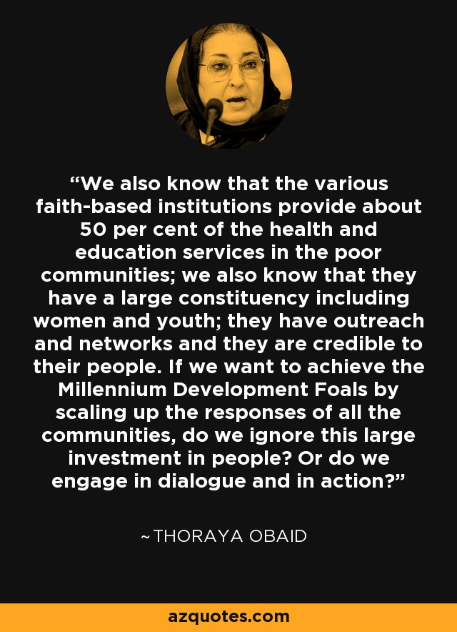 We also know that the various faith-based institutions provide about 50 per cent of the health and education services in the poor communities; we also know that they have a large constituency including women and youth; they have outreach and networks and they are credible to their people. If we want to achieve the Millennium Development Foals by scaling up the responses of all the communities, do we ignore this large investment in people? Or do we engage in dialogue and in action? - Thoraya Obaid