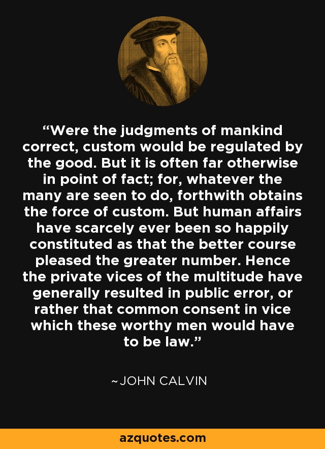 Were the judgments of mankind correct, custom would be regulated by the good. But it is often far otherwise in point of fact; for, whatever the many are seen to do, forthwith obtains the force of custom. But human affairs have scarcely ever been so happily constituted as that the better course pleased the greater number. Hence the private vices of the multitude have generally resulted in public error, or rather that common consent in vice which these worthy men would have to be law. - John Calvin