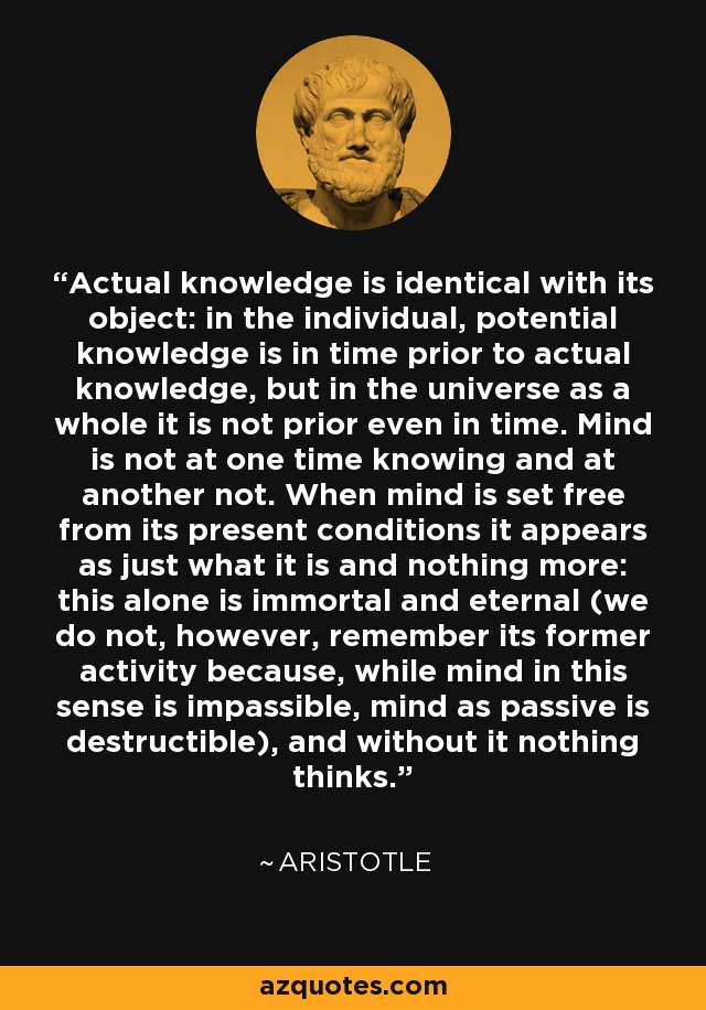 Actual knowledge is identical with its object: in the individual, potential knowledge is in time prior to actual knowledge, but in the universe as a whole it is not prior even in time. Mind is not at one time knowing and at another not. When mind is set free from its present conditions it appears as just what it is and nothing more: this alone is immortal and eternal (we do not, however, remember its former activity because, while mind in this sense is impassible, mind as passive is destructible), and without it nothing thinks. - Aristotle
