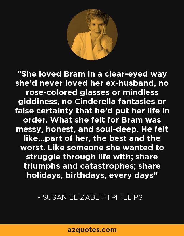 She loved Bram in a clear-eyed way she’d never loved her ex-husband, no rose-colored glasses or mindless giddiness, no Cinderella fantasies or false certainty that he’d put her life in order. What she felt for Bram was messy, honest, and soul-deep. He felt like…part of her, the best and the worst. Like someone she wanted to struggle through life with; share triumphs and catastrophes; share holidays, birthdays, every days - Susan Elizabeth Phillips