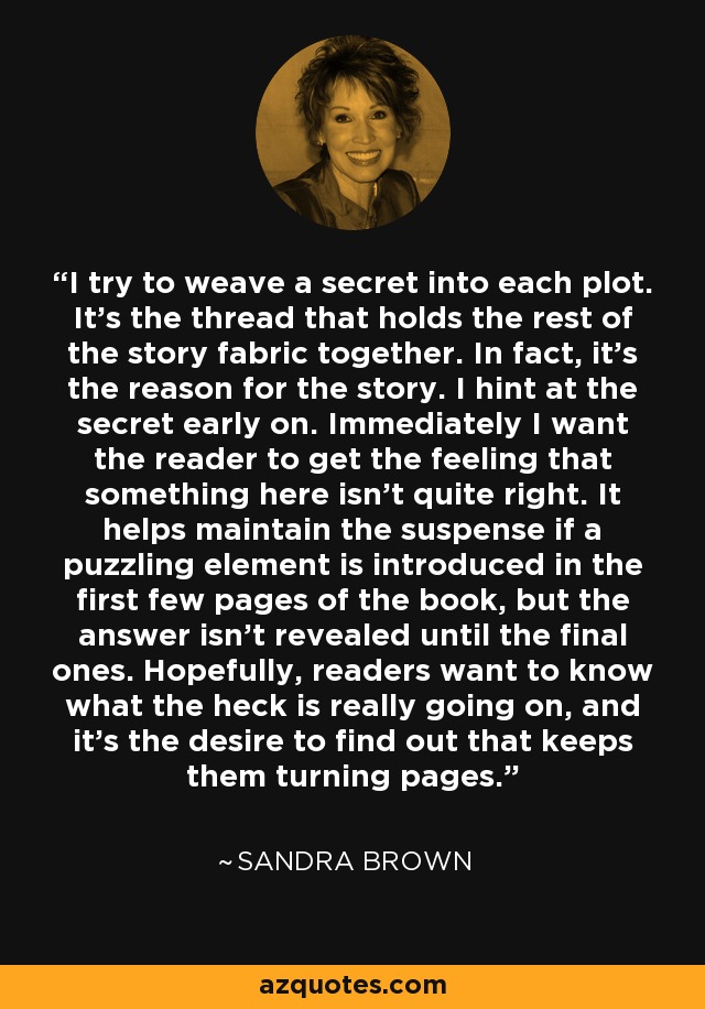 I try to weave a secret into each plot. It's the thread that holds the rest of the story fabric together. In fact, it's the reason for the story. I hint at the secret early on. Immediately I want the reader to get the feeling that something here isn't quite right. It helps maintain the suspense if a puzzling element is introduced in the first few pages of the book, but the answer isn't revealed until the final ones. Hopefully, readers want to know what the heck is really going on, and it's the desire to find out that keeps them turning pages. - Sandra Brown