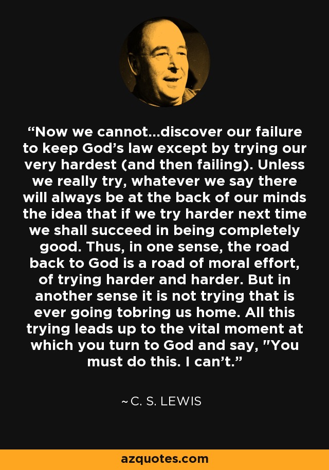 Now we cannot...discover our failure to keep God's law except by trying our very hardest (and then failing). Unless we really try, whatever we say there will always be at the back of our minds the idea that if we try harder next time we shall succeed in being completely good. Thus, in one sense, the road back to God is a road of moral effort, of trying harder and harder. But in another sense it is not trying that is ever going tobring us home. All this trying leads up to the vital moment at which you turn to God and say, 