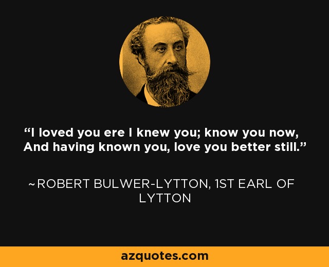 I loved you ere I knew you; know you now, And having known you, love you better still. - Robert Bulwer-Lytton, 1st Earl of Lytton