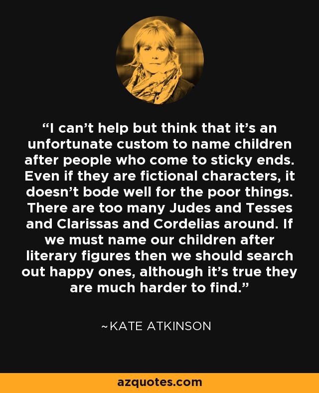 I can't help but think that it's an unfortunate custom to name children after people who come to sticky ends. Even if they are fictional characters, it doesn't bode well for the poor things. There are too many Judes and Tesses and Clarissas and Cordelias around. If we must name our children after literary figures then we should search out happy ones, although it's true they are much harder to find. - Kate Atkinson