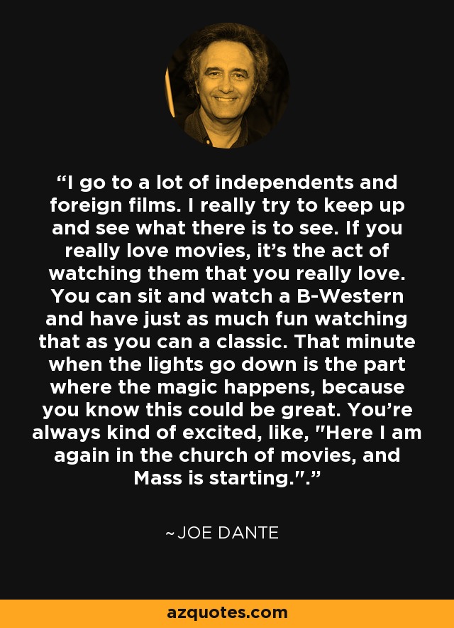 I go to a lot of independents and foreign films. I really try to keep up and see what there is to see. If you really love movies, it's the act of watching them that you really love. You can sit and watch a B-Western and have just as much fun watching that as you can a classic. That minute when the lights go down is the part where the magic happens, because you know this could be great. You're always kind of excited, like, 