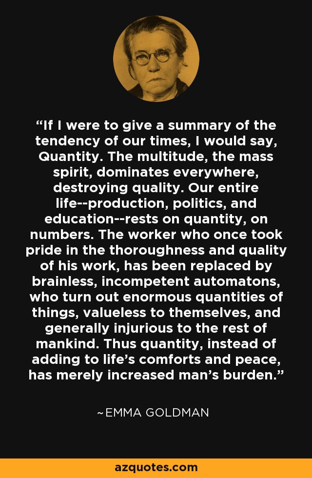 If I were to give a summary of the tendency of our times, I would say, Quantity. The multitude, the mass spirit, dominates everywhere, destroying quality. Our entire life--production, politics, and education--rests on quantity, on numbers. The worker who once took pride in the thoroughness and quality of his work, has been replaced by brainless, incompetent automatons, who turn out enormous quantities of things, valueless to themselves, and generally injurious to the rest of mankind. Thus quantity, instead of adding to life's comforts and peace, has merely increased man's burden. - Emma Goldman