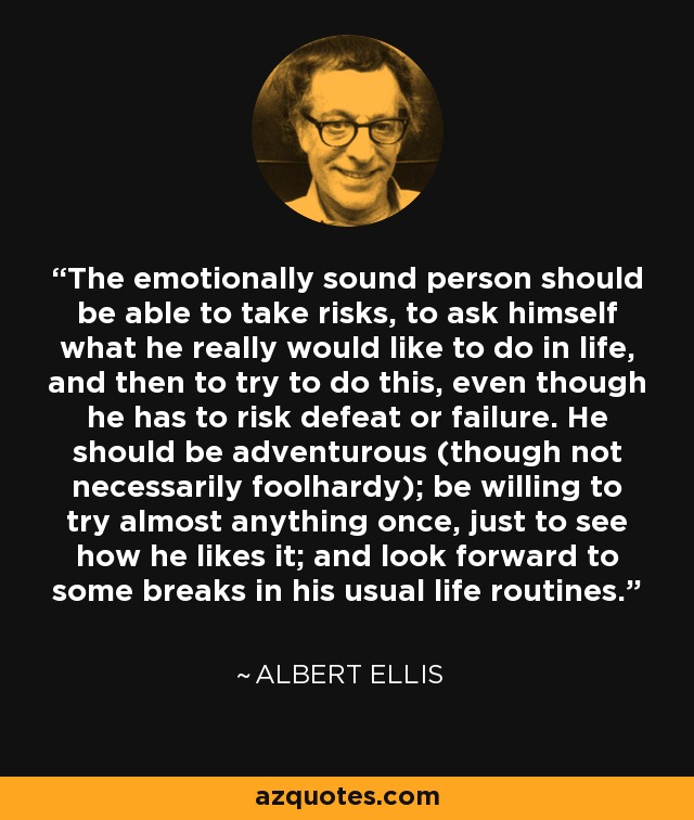 The emotionally sound person should be able to take risks, to ask himself what he really would like to do in life, and then to try to do this, even though he has to risk defeat or failure. He should be adventurous (though not necessarily foolhardy); be willing to try almost anything once, just to see how he likes it; and look forward to some breaks in his usual life routines. - Albert Ellis