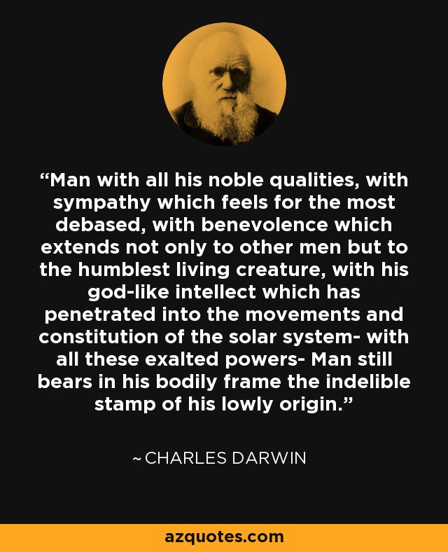 Man with all his noble qualities, with sympathy which feels for the most debased, with benevolence which extends not only to other men but to the humblest living creature, with his god-like intellect which has penetrated into the movements and constitution of the solar system- with all these exalted powers- Man still bears in his bodily frame the indelible stamp of his lowly origin. - Charles Darwin