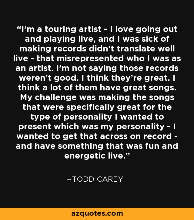 I'm a touring artist - I love going out and playing live, and I was sick of making records didn't translate well live - that misrepresented who I was as an artist. I'm not saying those records weren't good. I think they're great. I think a lot of them have great songs. My challenge was making the songs that were specifically great for the type of personality I wanted to present which was my personality - I wanted to get that across on record - and have something that was fun and energetic live. - Todd Carey