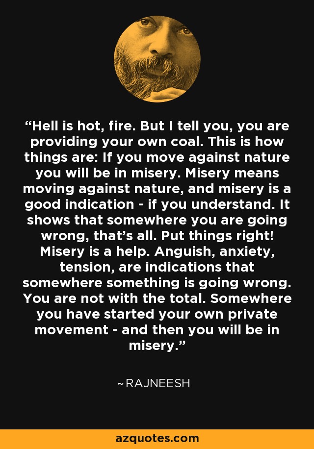 Hell is hot, fire. But I tell you, you are providing your own coal. This is how things are: If you move against nature you will be in misery. Misery means moving against nature, and misery is a good indication - if you understand. It shows that somewhere you are going wrong, that's all. Put things right! Misery is a help. Anguish, anxiety, tension, are indications that somewhere something is going wrong. You are not with the total. Somewhere you have started your own private movement - and then you will be in misery. - Rajneesh