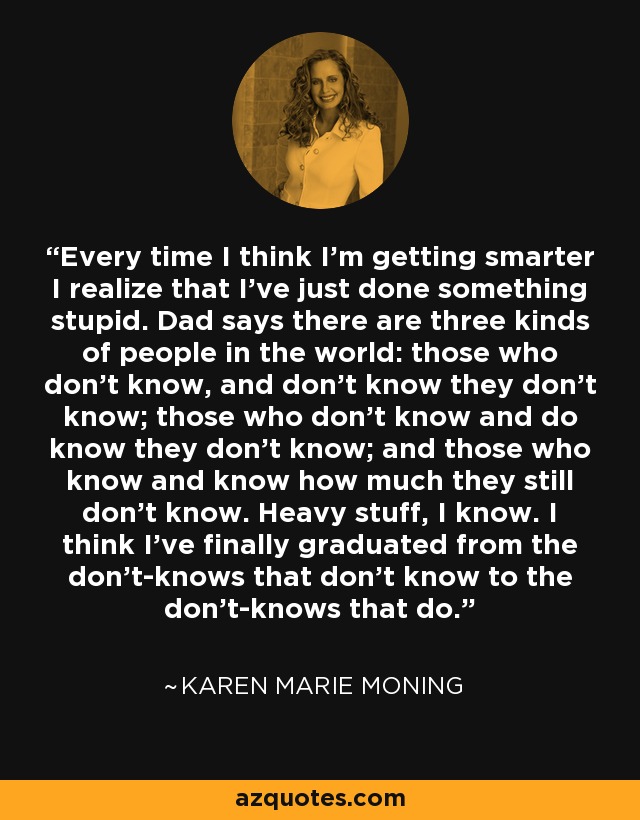 Every time I think I’m getting smarter I realize that I’ve just done something stupid. Dad says there are three kinds of people in the world: those who don’t know, and don’t know they don’t know; those who don’t know and do know they don’t know; and those who know and know how much they still don’t know. Heavy stuff, I know. I think I’ve finally graduated from the don’t-knows that don’t know to the don’t-knows that do. - Karen Marie Moning